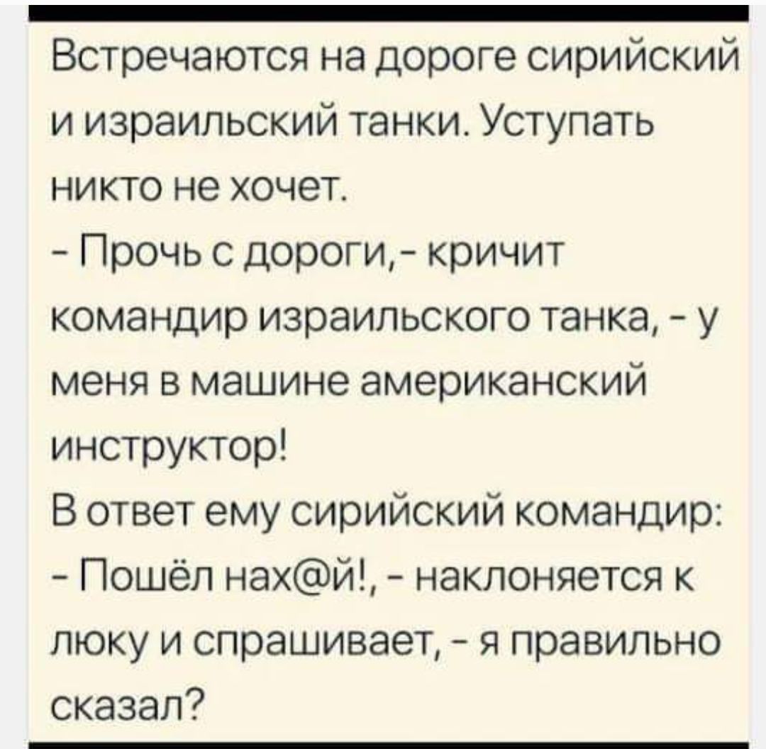 _ Встречаются на дороге сирийский и израильский танки Уступать никто не хочет Прочь с дороги кричит командир израильского танка у меня в машине американский инструктор В ответ ему сирийский командир Пошёл най наклоняется к пюку и спрашивает я правильно сказал7