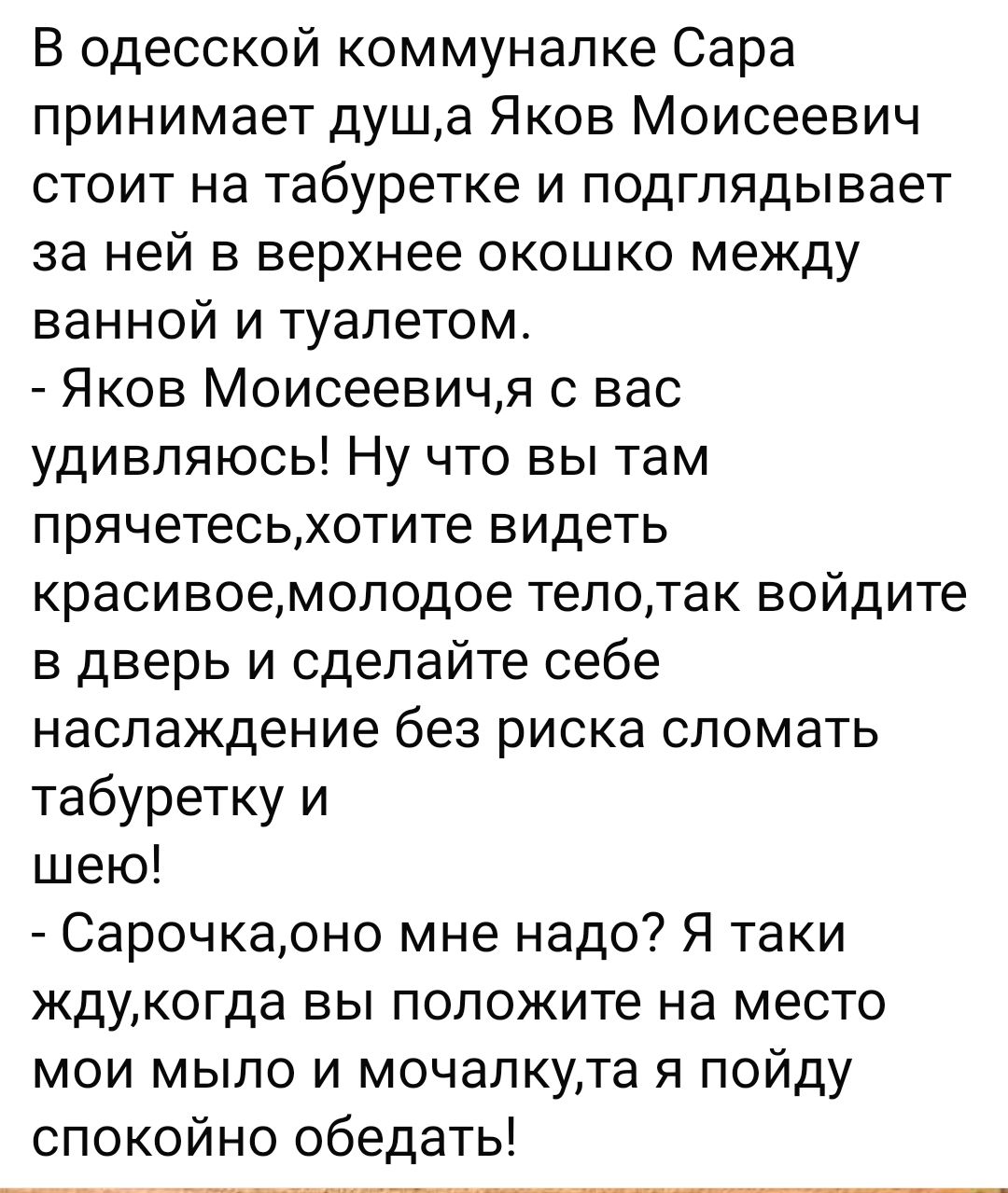 В одесской коммуналке Сара принимает душа Яков Моисеевич стоит на табуретке и подглядывает за ней в верхнее окошко между ванной и туалетом Яков Моисеевичя с вас удивляюсь Ну что вы там прячетесьхотите видеть красивоемоподое тепотак войдите в дверь и сделайте себе наслаждение без риска сломать табуретку и шею Сарочкарно мне надо Я таки кдукогда вы положите на место мои мыло и мочапкута я пойду спок