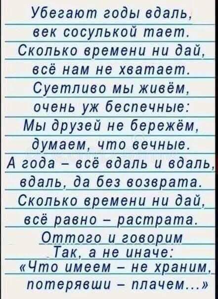 Убегают годы вдаль век сосулькой тает Сколько времени ни дай всё нам не хватает Суетливо мы живём очень уж беспечные Мы друзей не бережём _думаем что вечные А года всё вдаль и вдаль вдаль да без возврата Сколько времени ни дай всё равно растрата _Оттого и говорим Так а не иначе Что имеем не храним потерявши плачем