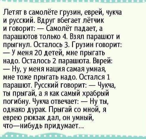 1пт Летят в самолёте грузин еврей чукча и русский ВдрУг вбегает лётчик и говорит Самолёт падает а парашютов только 4 Взял парашют и прыгнул Осталось 3 Грузин говорит У меня 20 детей мне прыгать надо Осталось 2 парашюта Вврей Ну у меня нация самая умная мне тоже прыгать надо Остался 1 парашюта Русский говорит Чукча ты прыгай а я как самый храбрый погибну Чукча отвечает Ну ты однако дурак Прыгай со 