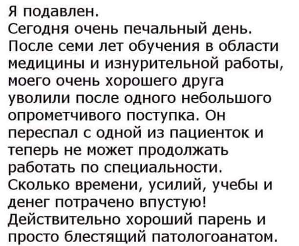 Я подавлен Сегодня очень печальный день После семи лет обучения в области медицины и изнурительной работы моего очень хорошего друга уволили после одного небольшого опрометчивого поступка Он переспал с одной из пациенток и теперь не может продолжать работать по специальности Сколько времени усилий учебы и денег потрачено впустую Действительно хороший парень и просто блестящий патологоанатом