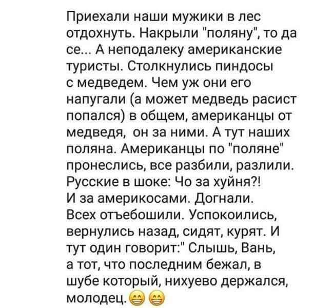Приехали наши мужики в лес отдохнуть Накрыпи поляну то да се А неподалеку американские туристы Столкнулись пиндосы медведем Чем уж они его напугали а может медведь расист попался в общем американцы от медведя он за ними А тут наших поляна Американцы по поляне пронеслись все разбили разпипи Русские в шоке Че за хуйня И за америкосами Догнапи Всех стьебошипи Успокоиписц вернулись назад сидят курят И