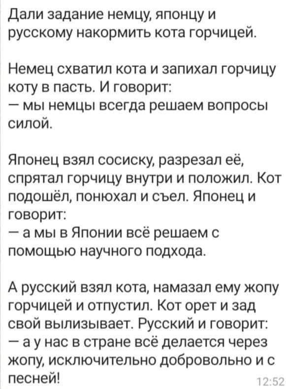 дали задание немцу японцу и русскому накормить кота горчицей Немец СХВаТИП кота И запихал ГОРЧИЦУ коту в пасть И говорит _ МЫ НЕМЦЫ всегда решаем ВОПРОСЫ силой Японец взял сосиску разрезал её спрятал горчицу внутри и положил Кот подошёл понюхал и съел Японец и говорит а мы в Японии всё решаем с помощью научного подхода А русский взял кота намазал ему жопу горчицей и отпустил Кот орет и зад свой вы