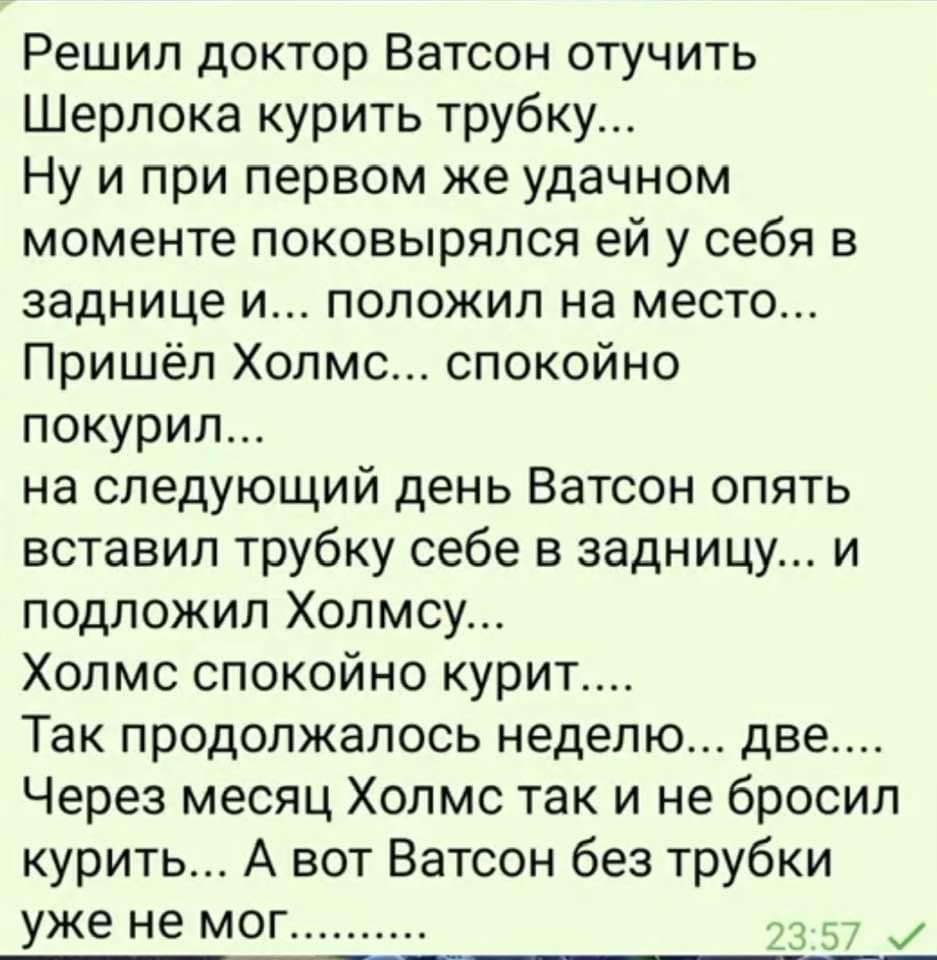 Решил доктор Ватсон отучить Шерлока курить трубку Ну и при первом же удачном моменте поковыряпся ей у себя в заднице и положил на место Пришёл Холмс спокойно покурил на следующий день Ватсон опять вставил трубку себе в задницу и подложил Холмсу Холмс спокойно курит Так продолжалось неделю две Через месяц Холмс так и не бросил курить А вот Ватсон без трубки уже не мо