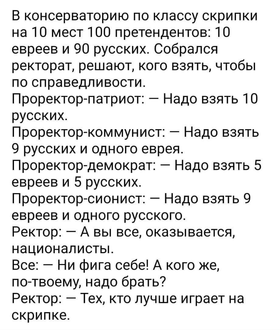 В консерваторию по классу скрипки на 10 мест 100 претендентов 10 евреев и 90 русских Собрался ректорат решают кого взять чтобы по справедливости Проректор патриот Надо взять 10 русских Проректор коммунист Надо взять 9 русских и одного еврея Проректордемократ Надо взять 5 евреев и 5 русских Проректор сионист Надо взять 9 евреев и одного русского Ректор А вы все оказывается националисты Все Ни фига 