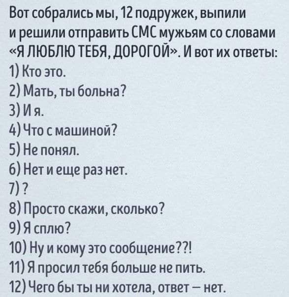 Вот собрались мы 12 подружек выпили и решили отправить СМС мужьям со словами Я ЛЮБЛЮ ТЕБЯ ДОРОГОЙ И вот их ответы 1 Кто это 2 Мать ты больна 3 И я 4 Что с машиной 5 Не понял 6 Нет и еще раз нет 7 8 Просто скажи сколько 9 Я сплю 10 Ну и кому это сообщение 11 Я просил тебя больше не пить 12 Чего бы ты ни хотела ответ нои