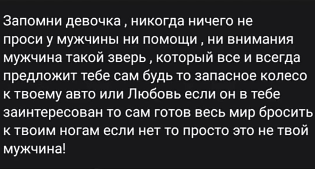 Запомни девочка никогда ничего не проси у мужчины ни помощи ни внимания мужчина такой зверь который все и всегда предложит тебе сам будь то запасное колесо к твоему авто или Любовь если он в тебе заинтересован то сам готов весь мир бросить К ТВОИМ НОГЗМ ЕСЛИ НЕТ ТО ПРОСТО ЭТО НЕ ТВОЙ мужчина