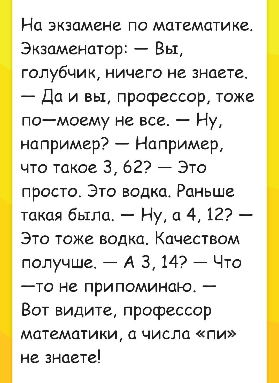 На экзамене по математике Экзаменатор Вы голубчик ничего не знаете Да и вы профессор тоже помоему не все Ну например Например что такое 3 62 Это просто Это водка РаНЬше такая бьтла Ну а 4 12 Это тоже водка Качеством получше А З 14 Что то не припоминаю Вот видите профессор математики а числа пи не знаете