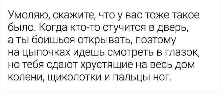 Умоляю скажите что у вас тоже такое было Когда кто то стучится в дверь в ты боишься открывать поэтому на цыпочках идешь смотреть в глазок но тебя сдают хрустящие на весь дом колени щиколотки и пальцы ног