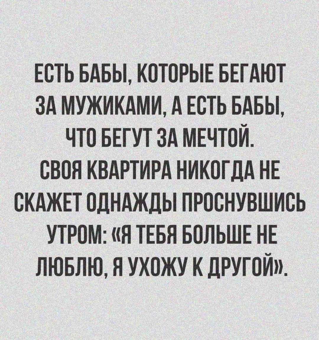 ЕСТЬ БАБЫ КОТОРЫЕ БЕГАЮТ ЗА МУЖИКАМИ А ЕСТЬ БАБЫ ЧТО БЕГУТ ЗА МЕЧТОЙ СВОЯ КВАРТИРА НИКОГДА НЕ ОКАЖЕТ ОДНАЖДЫ ПРООНУВШИОЬ УТРОМ Я ТЕБЯ БОЛЬШЕ НЕ ЛЮБЛЮ Н УХОЖУ К ЛРУГОЙ