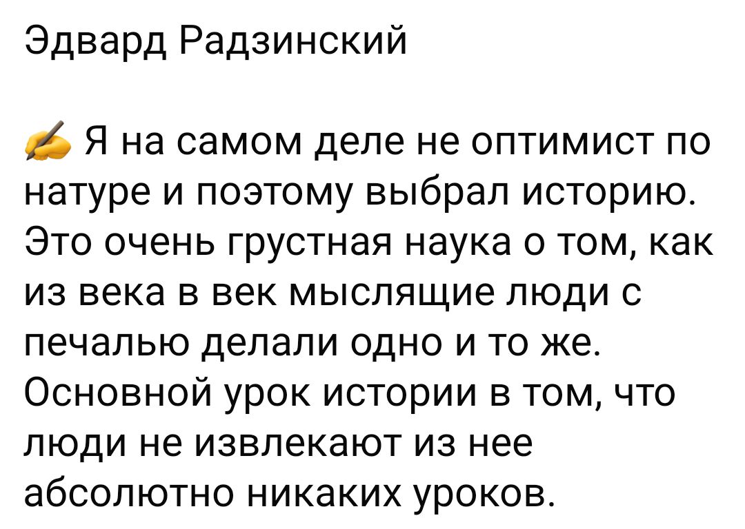 Эдвард Радзинский Я на самом деле не оптимист по натуре и поэтому выбрал историю ЭТО очень грустная наука 0 ТОМ Как из века в век мыслящие люди с печалью делали ОДНО И ТО же Основной урок истории в том что ЛЮДИ не ИЭВПЭКЭЮТ ИЗ Нее абСОЛЮТНО НИКЗКИХ уроков