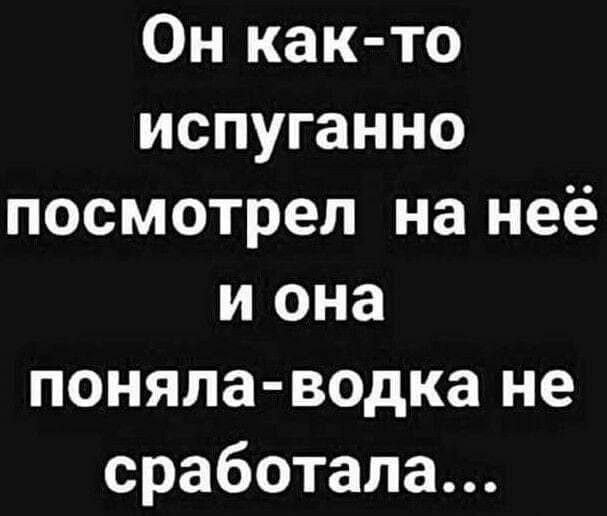 Он как то испуганно посмотрел на неё и она поняла водка не сработала