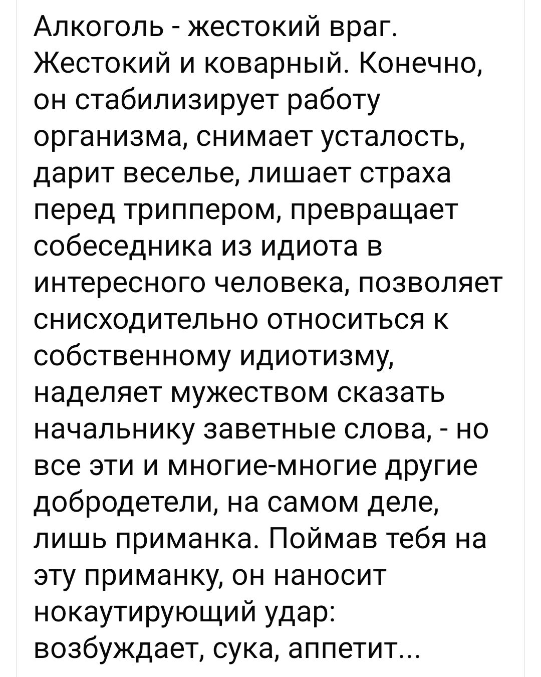Алкоголь жестокий враг Жестокий и коварный Конечно он стабилизирует работу организма снимает усталость дарит веселье лишает страха перед триппером превращает собеседника из идиота в интересного человека позволяет снисходительно относиться к собственному идиотизму наделяет мужеством сказать начальнику заветные слова но все эти и многие многие дРУгие добродетели на самом деле лишь приманка Поймав те