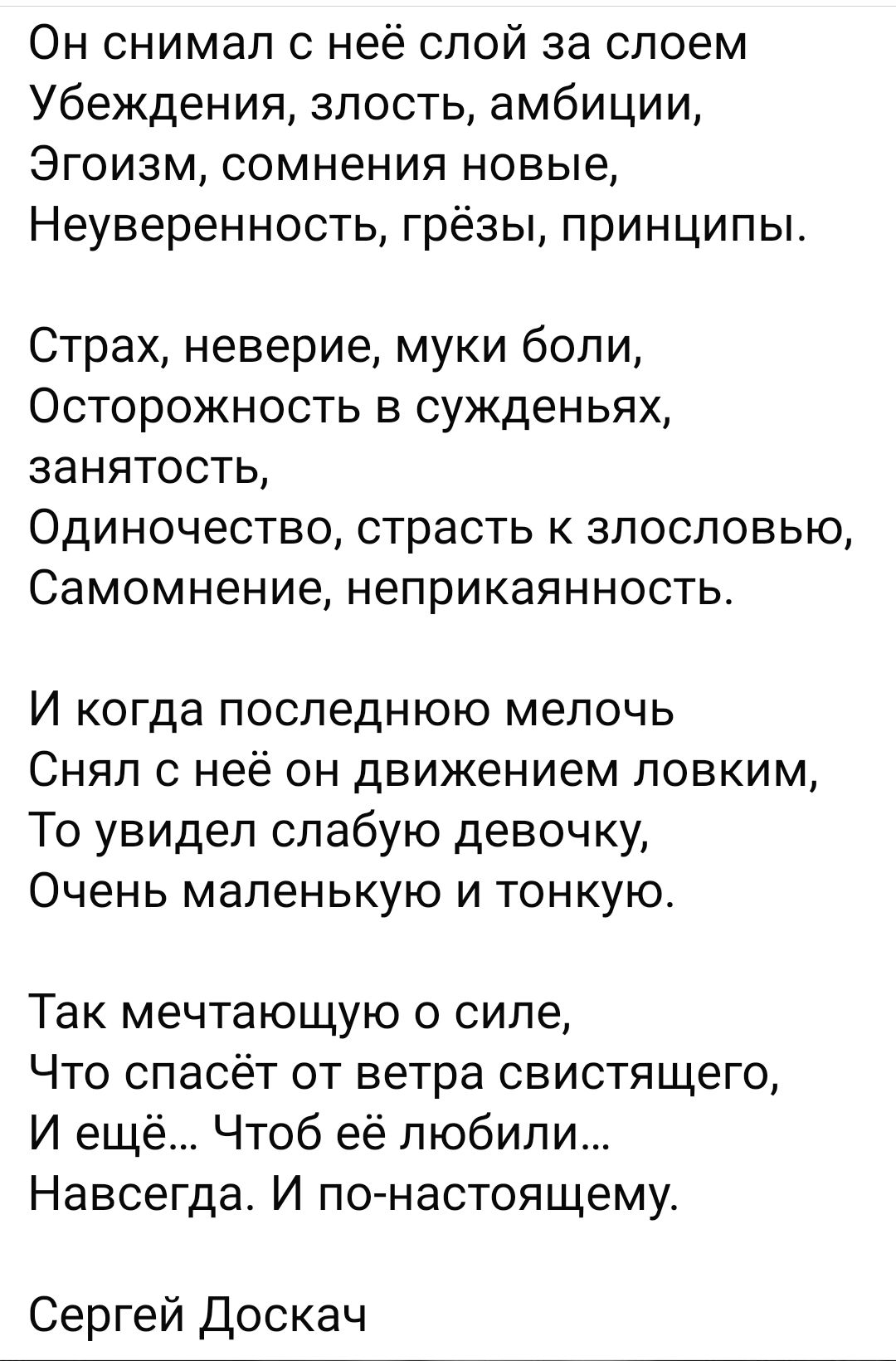 Он снимал с неё слой за слоем Убеждения злость амбиции Эгоизм сомнения новые Неуверенность грёзы принципы Страх неверие муки боли ОСТОРОЖНОСТЬ В СУЖДЕНЬЯХ занятость ОДИНОЧЕСТВО страсть К ЗПОСПОВЬЮ Самомнение неприкаянность И когда ПОСЛЕДНЮЮ мелочь Снял с неё он движением ловким То увидел слабую девочку Очень маленькую И ТОНКУЮ Так мечтающую о силе Что спасёт от ветра свистящего И ещё Чтоб её любил