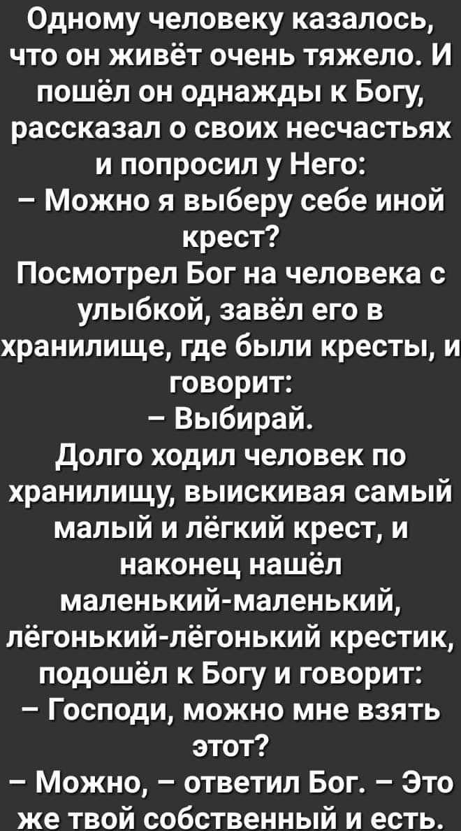 Одному человеку казалось что он живёт очень тяжело И пошёл он однажды к Богу рассказал о своих несчастьях и попросил у Него Можно я выберу себе иной крест Посмотрел Бог на человека с улыбкой завёл его в хранилище где были кресты и говорит Выбирай долго ходил человек по хранилищу выискивая самый малый и лёгкий крест и наконец нашёл маленький маленький лёгонькийлёгонький крестик подошёл к Богу и гов