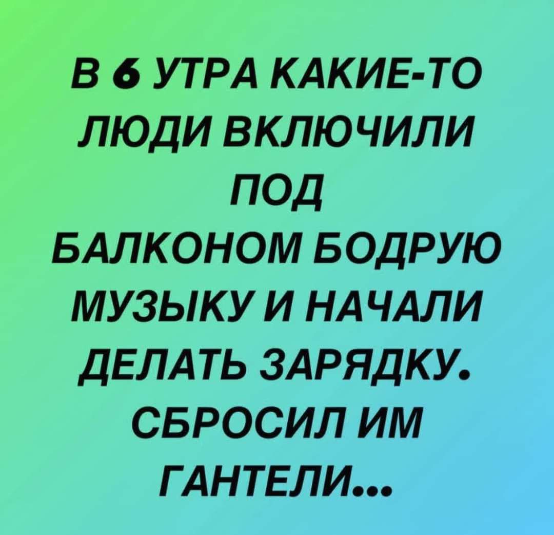 В 6 УТРА КАКИЕ ТО ЛЮДИ ВКЛЮ ЧИЛИ ПОД БАЛКОНОМ БОДРУЮ МУЗЫКУ И НАЧАЛИ ДЕЛАТЬ ЗАРЯДКУ СБРОСИЛ ИМ Г АНТЕЛИ