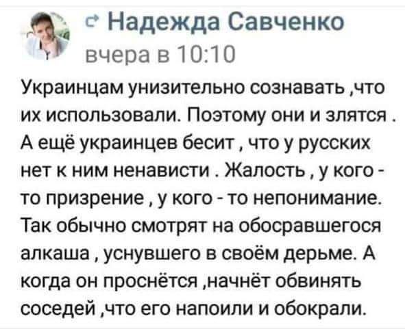 Надежда Савченко вч е ра в 1 01 0 Украинцам унизительно сознавать что ИХ использовали ПОЭТОМУ ОНИ И ЗЛЯТСЯ А ещё украинцев бесит что у русских нет к ним ненависти Жалость у кого то призрение у кого то непонимание так обычно СМОТрЯТ на обосраншегося алкаша уснувшего в своём дерьме А когда он проснётся начнёт обвинять соседей что его напоили и обокрали