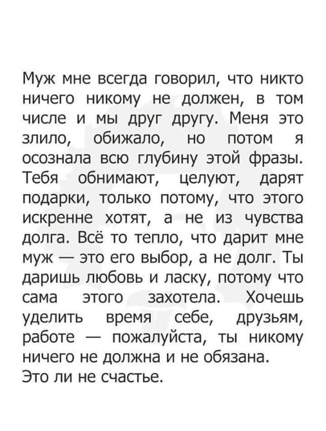 Муж мне всегда говорил что никто ничего никому не должен в том числе и мы друг другу Меня это зпипо обижапо но потом я осознала всю глубину этой фразы Тебя обнимают целуют дарят подарки только потому что этого искренне хотят а не из чувства долга Всё то тепло что дарит мне муж это его выбор а не долг Ты даришь любовь и ласку потому что сама этого захотела Хочешь уделить время себе друзьям работе п