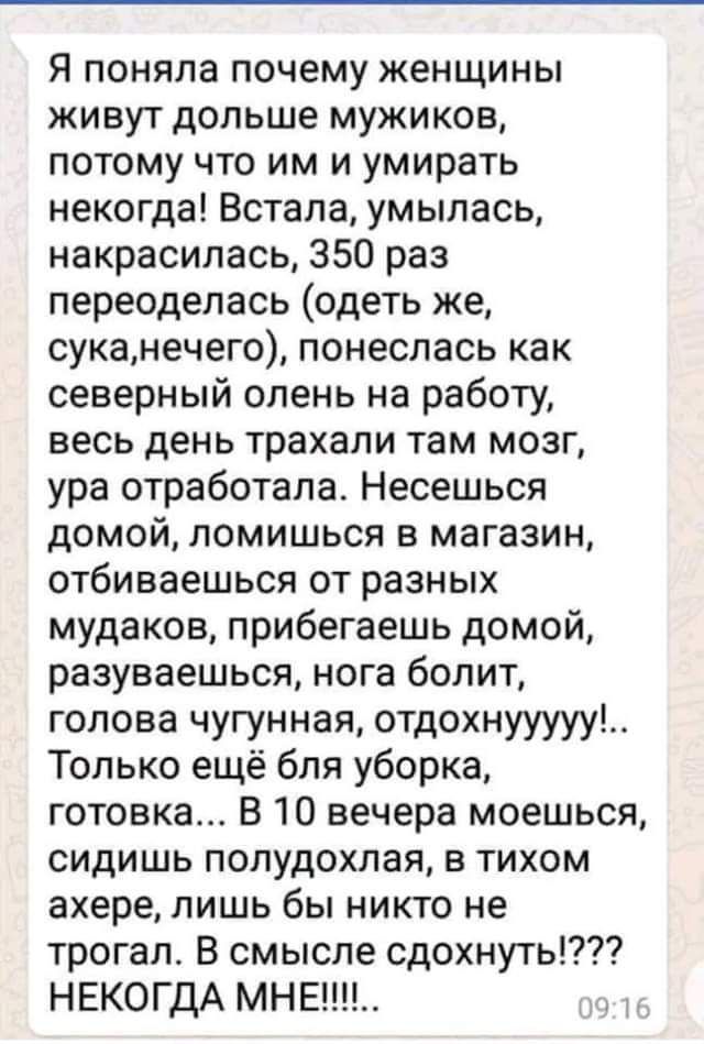 Я поняла почему женщины живут дольше мужиков потому что им и умирать некогда Встала умыпась накрасипась 350 раз переоделась одеть же суканечего понеслась как северный олень на работу весь день трахали там мозг ура отработала Несешься домой ломишься в магазин отбиваешься от разных мудаков прибегаешь домой разуваешься нога болит голова чугунная отдохнууууу Только ещё бля уборка готовка В 10 вечера м