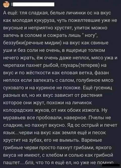 О _ А еще тля сладкая белые личинки ос на вкус как молодая кукуруза чуть пожелтевшие уже не вкусные и неприятно хрустят улиток можно запечь в соломе и сожрать лишь ногу беззубкипэечные мидии на вкус как свиные уши и без если не очень в ящерице толком нечего крать ёж очень даже неплох мясо ужа и черепахи пахнет рыбой глухарьтетерев на вкус и по жёсткости как еловая ветка фазан неплох если запекать 