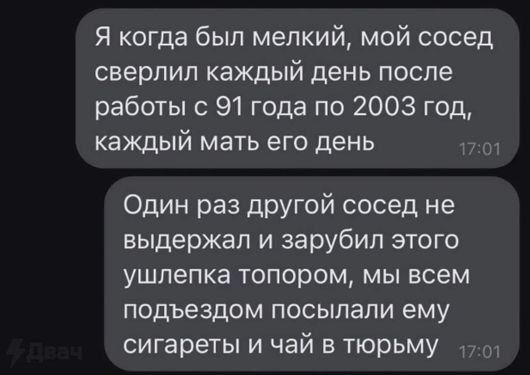 Я когда был мелкий мой сосед сверлип каждый день после работы с 91 года по 2003 год каждый мать его день Один раз другой сосед не выдержал и зарубил этого ушпепка ТОПОРОМ МЫ всем подъездом ПОСЫПЭЛИ ему сигареты И чай В ТЮРЬМУ