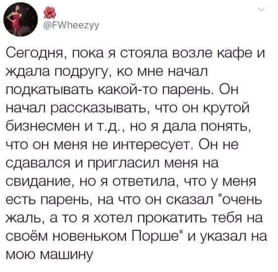 гщпеезуу Сегодня пока я стояла возле кафе и ждала подругу ко мне начал подкатывать какойто парень Он начал рассказывать что он крутой бизнесмен И ТД НО Я дала ПОНЯТЬ ЧТО ОН меня не интересует ОН не сдавался И ПРИГПЭСИП меня на свидание но я ответила что у меня ЕСТЬ парень на ЧТО ОН сказал очень жаль а Т0 Я хотел ПРОКЭТИТЬ тебя на своём новеньком Порше и указал на МОЮ МЭШИНУ