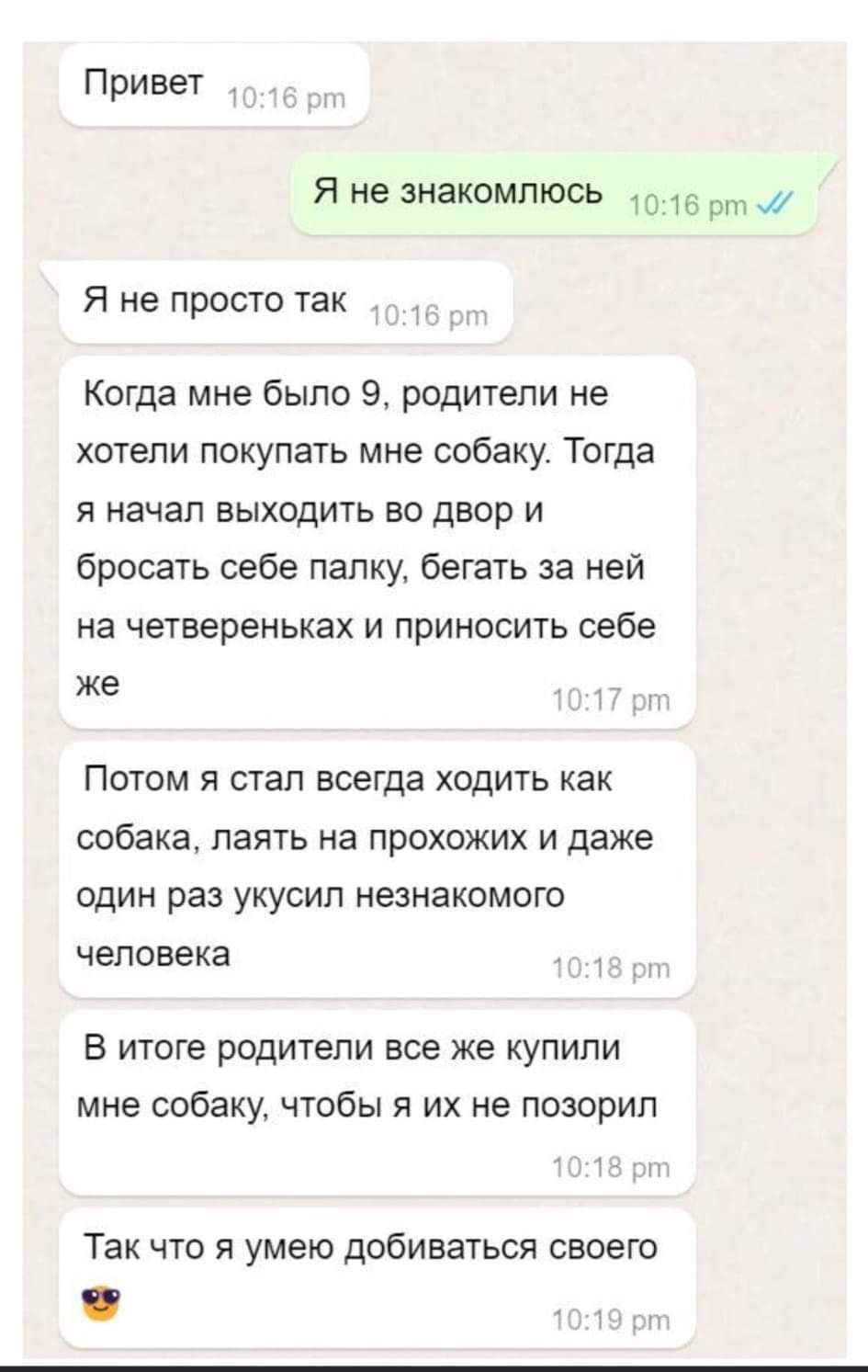 Привет Я не знакомлюсь 15 от 1 Я не просто так Когда мне было 9 родители не хотели покупать мне собаку Тогда Я начал ВЫХОДИТЬ во двор И бросать себе папку бегать за ней на четвереньках И ПрИИОСИТЬ себе ЖЕ Потом я стал всегда ходить как собака паять на прохожих и даже один раз укусил незнакомого человека В итоге родители все же купипи мне собаку чтобы я их не позорип Так что я умею добиваться своег