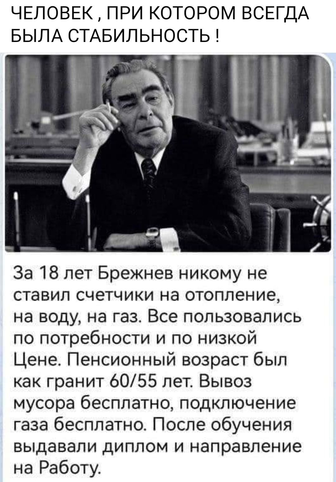 ЧЕЛОВЕК ПРИ КОТОРОМ ВСЕГДА БЫЛА СТАБИЛЬНОСТЬ За 18 лет Брежнев никому не ставил счетчики на отопление на воду на газ Все пользовались по потребности и по низкой Цене Пенсионный возраст был как гранит 6055 лет Вывоз мусора бесплатно подключение газа бесплатно После обучения выдавали диплом и направление на Работу