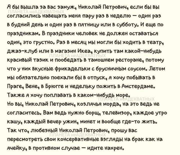 А бы вышла за вас замуж Николай Петрович если бы вы согласились навещать меня пэру раз В неделю один раз В будний день и один раз В пятницу или В субботу И еще по праэдникам В праэдники человек н должен оставаться один Это грустно Раз В месяц мЫ моглли бы ходить В театру джаэ клуб или В магоэин Ике купить там какой нибудь красивый тозик и пообедать