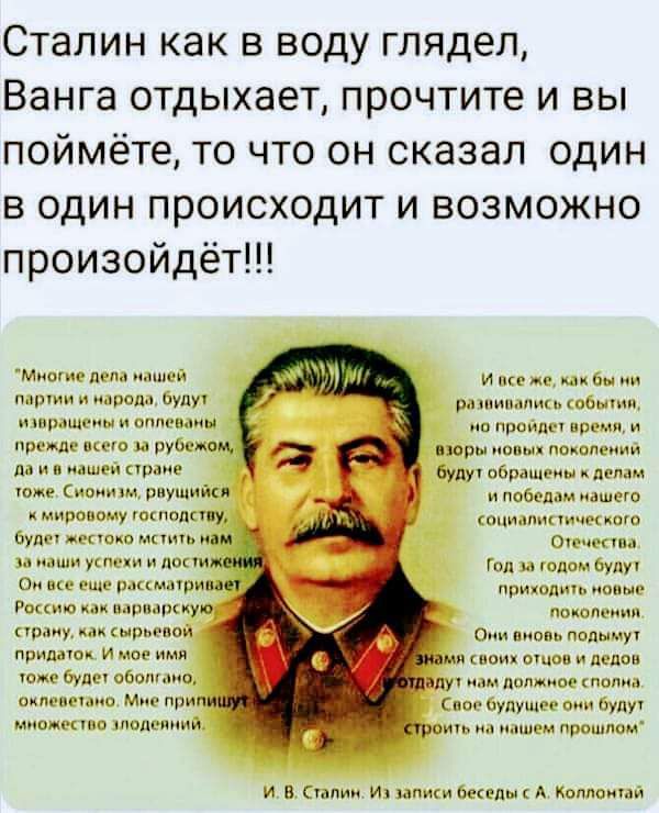 Сталин как в воду глядел Ванга отдыхает прочтите и вы поймёте то что он сказал один в один происходит и возможно произойдёт И всеже как бы на разаивались мо пройде взоры новых поко будут обращены к делам и победа социалис с а Год за годом буду приходить новые Они вновь подымут мя своих отцов и дедов мзор прежде всего за рубежом да и в нашей стране 