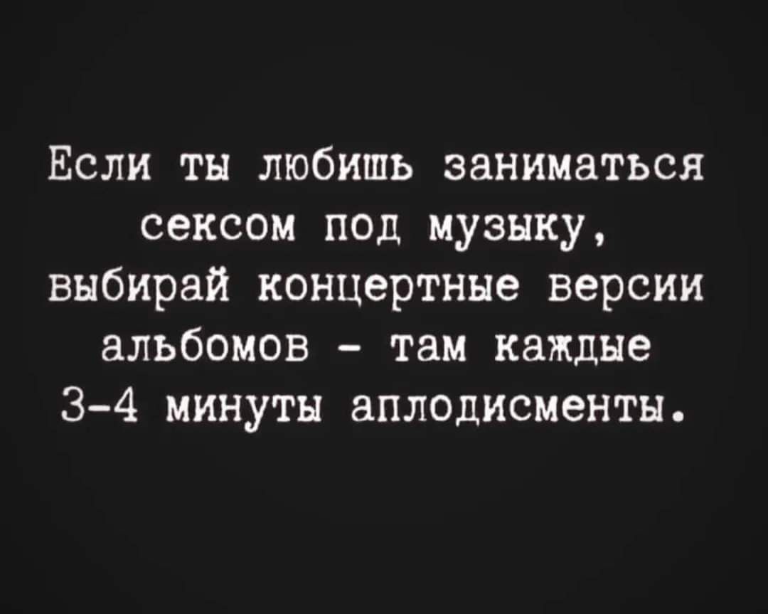 Если ты любишь заниматься сексом под музыку выбирай концертные версии альбомов там каждые 3 4 минуты аплодисменты