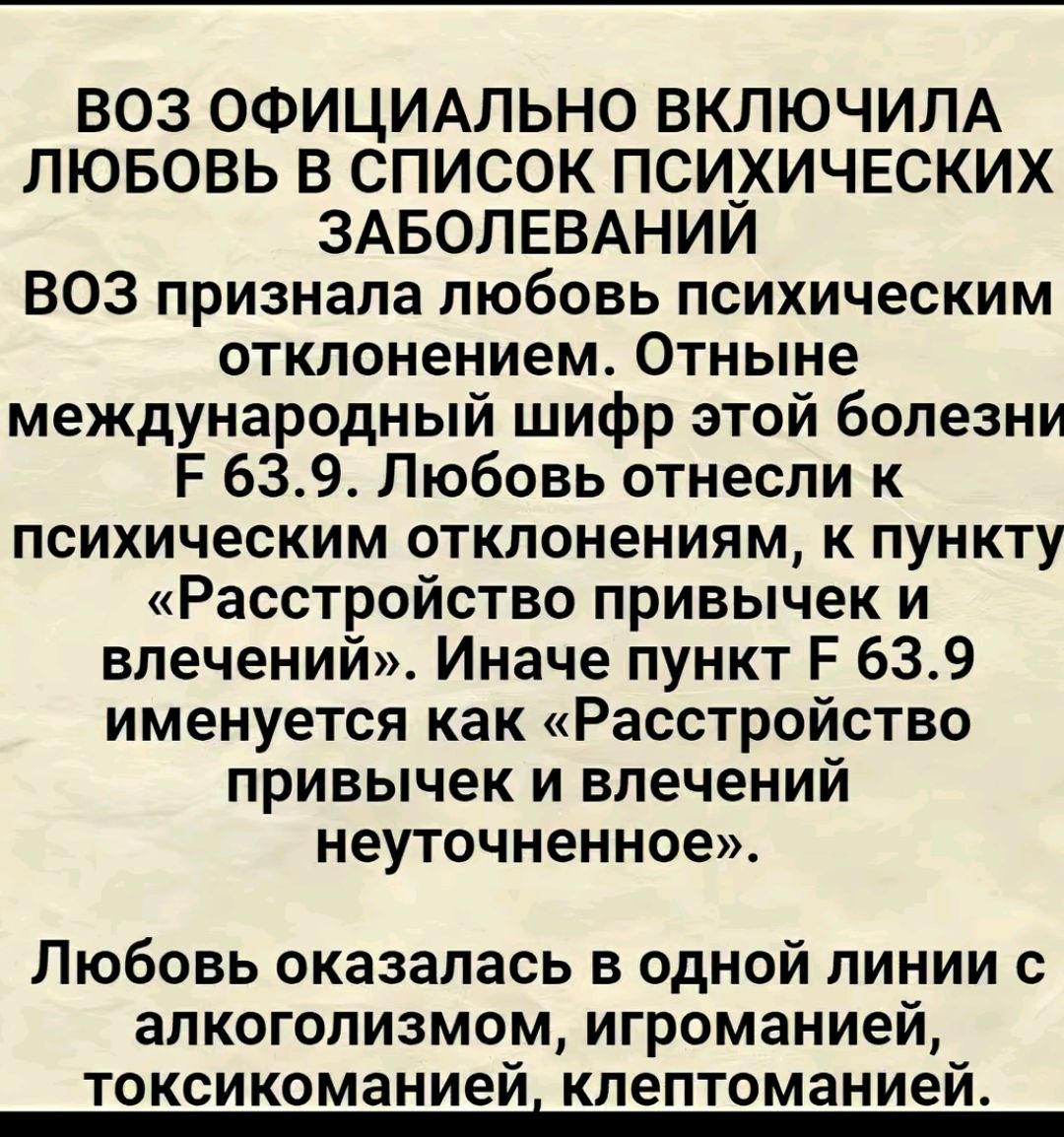 ВОЗ ОФИЦИАЛЬНО ВКЛЮЧИЛА ЛЮБОВЬ В СПИСОК ПСИХИЧЕСКИХ ЗАБОЛЕВАНИЙ ВОЗ признала любовь психическим отклонением Отныне международный шифр этой болезни Е 639 Любовь отнесли к психическим отклонениям к пункту Расстройство привычек и влечений Иначе пункт Е 639 именуется как Расстройство привычек и влечений неуточненное Любовь оказалась в одной линии с алк