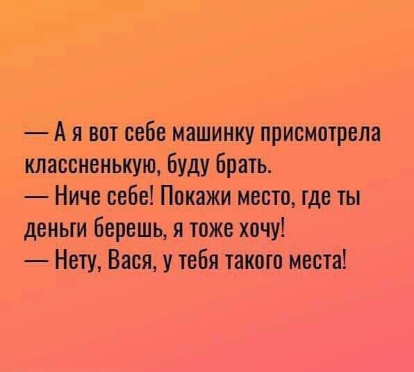 Ая вот себе машинку присмотрела классненькую буду брать Ниче себе Покажи место где ты деньги берешь я тоже хочу Нету Вася у тебя такого места