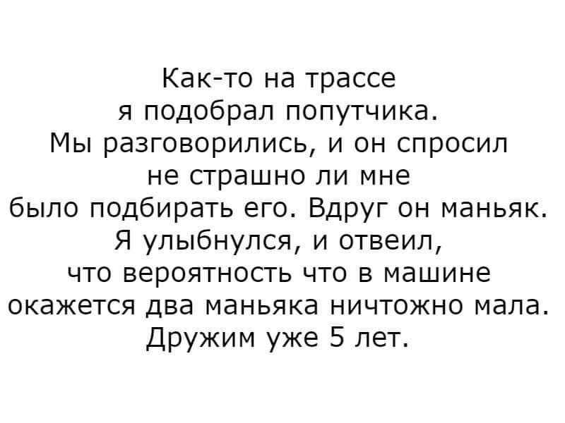 Как то на трассе я подобрал попутчика Мы разговорились и он спросил не страшно ли мне было подбирать его Вдруг он маньяк Я улыбнулся и отвеил что вероятность что в машине окажется два маньяка ничтожно мала Дружим уже 5 лет