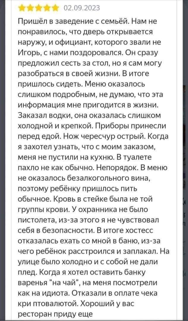 02092023 Пришёл в заведение с семьёй Нам не понравилось что дверь открывается наружу и официант которого звали не Игорь с нами поздоровался Он сразу предложил сесть за стол но я сам могу разобраться в своей жизни В итоге пришлось сидеть Меню оказалось слишком подробным не думаю что эта информация мне пригодится в жизни Заказал водки она оказалась с