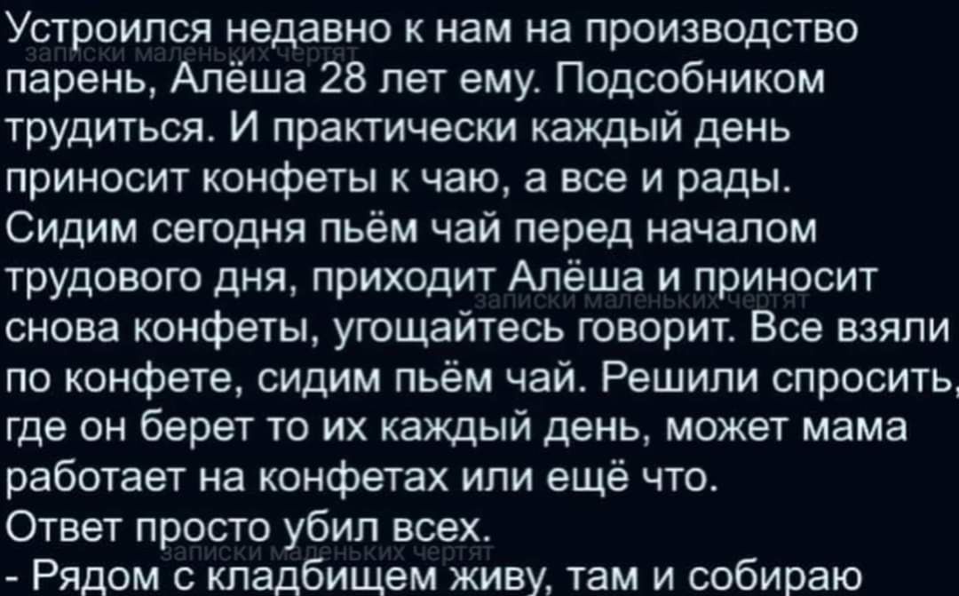 Устроился недавно к нам на производство парень Алёша 28 лет ему Подсобником трудиться И практически каждый день приносит конфеты к чаю а все и рады Сидим сегодня пьём чай перед началом трудового дня приходит Алёша и приносит снова конфеты угощайтесь говорит Все взяли по конфете сидим пьём чай Решили спросить где он берет то их каждый день может мам