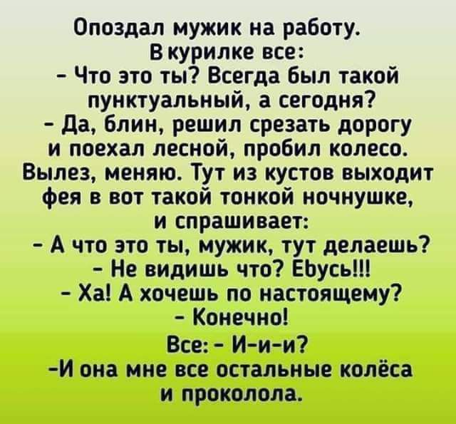 Опоздал мужик на работу Вкурилке все Что это ты Всегда был такой пунктуальный а сегодня Да блин решил срезать дорогу и поехал лесной пробил колесо Вылез меняю Тут из кустов выходит фея в вот такой тонкой ночнушке и спрашивает А что это ты мужик тут делаешь Не видишь что Ебусь Ха А хочешь по настоящему Конечно Все И и и Й она мне все остальные колёс