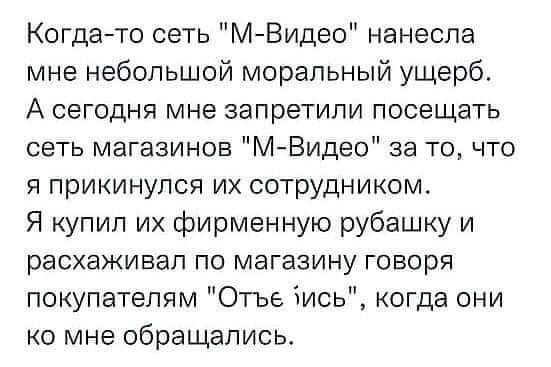 Когда то сеть М Видео нанесла мне небольшой моральный ущерб А сегодня мне запретили посещать сеть магазинов М Видео за то что я прикинулся их сотрудником Я купил их фирменную рубашку и расхаживал по магазину говоря покупателям Отъе зись когда они ко мне обращались