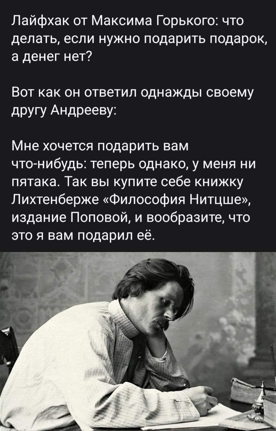 Лайфхак от Максима Горького что делать если нужно подарить подарок а денег нет Вот как он ответил однажды своему другу Андрееву Мне хочется подарить вам ЧТО НИбудЬЕ теперь однако у меня ни пятака Так вы купите себе книжку Лихтенберже Философия Нитцше издание Поповой и вообразите что это я вам подарил её