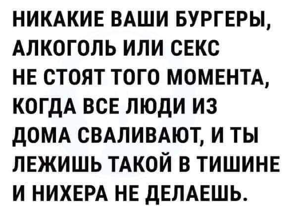 НИКАКИЕ ВАШИ БУРГЕРЫ АЛКОГОЛЬ ИЛИ СЕКС НЕ СТОЯТ ТОГО МОМЕНТА КОГДА ВСЕ ЛЮДИ ИЗ ДОМА СВАЛИВАЮТ И ТЫ ЛЕЖИШЬ ТАКОЙ В ТИШИНЕ И НИХЕРА НЕ ДЕЛАЕШЬ