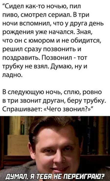 Сидел как то ночью пил пиво смотрел сериал В три ночи вспомнил что у друга день рождения уже начался Зная что он с юмором и не обидится решил сразу позвонить и поздравить Позвонил тот трубку не взял Думаю ну и ладно В следующую ночь сплю ровно в три звонит друган беру трубку Спрашивает Чего звонил ДУМАЛ Я ТЁБЯТЕ ПЕРЕИГРАНЮ