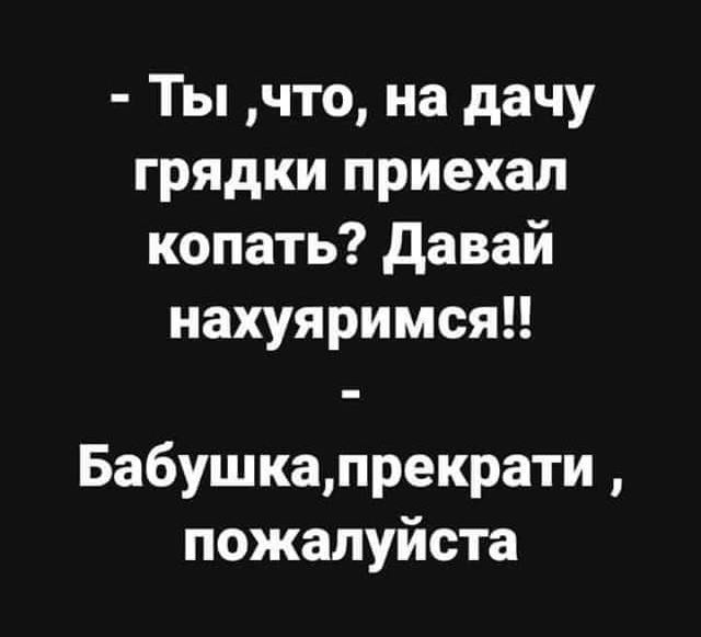 Ты что на дачу грядки приехал копать Давай нахуяримся Бабушкапрекрати пожалуйста