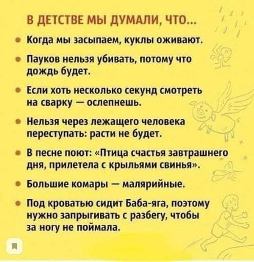 В ДЕТСТВЕ МЫ ДУМАЛИ ЧТО Когда мы засыпаем куклы оживают Пауков нельзя убивать потому что дождь будет Если хоть несколько секунд смотреть на сварку ослепнешь Нельзя через лежащего человека переступать расти не будет В песне поют Птица счастья завтрашнего дня прилетела с крыльями свинья Большие комары малярийные Под кроватью сидит Баба яга поэтому ну