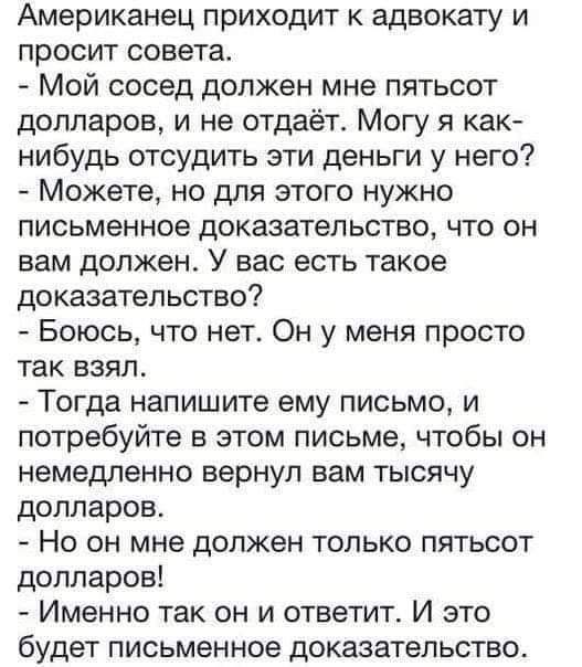 Американец приходит к адвокату и просит совета Мой сосед должен мне пятьсот долларов и не отдаёт Могу я как нибудь отсудить эти деньги у него Можете но для этого нужно письменное доказательство что он вам должен У вас есть такое доказательство Боюсь что нет Он у меня просто так взял Тогда напишите ему письмо и потребуйте в этом письме чтобы он неме