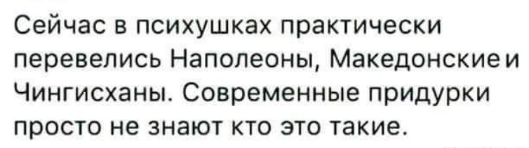 Сейчас в психушках практически перевелись Наполеоны Македонскиеи Чингисханы Современные придурки просто не знают кто это такие