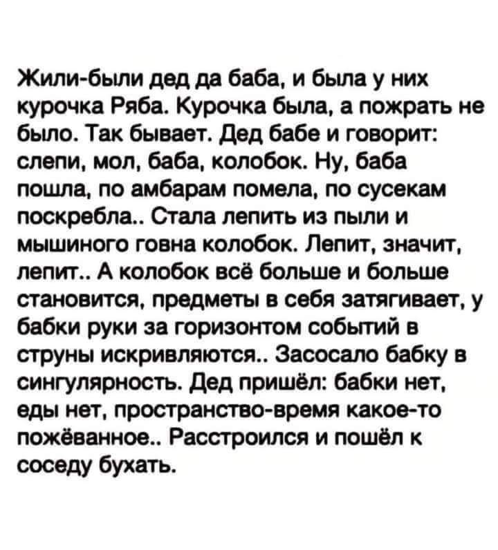 Жили были дед да баба и была у них курочка Ряба Курочка была а пожрать не было Так бывает Дед бабе и говорит слепи мол баба колобок Ну баба пошла по амбарам помела по сусекам поскребла Стала лепить из пыли и мышиного говна колобок Лепит значит лепит А колобок всё больше и больше становится предметы в себя затягивает у бабки руки за горизонтом событ