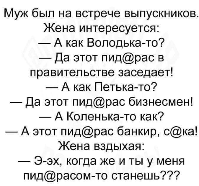 Муж был на встрече выпускников Жена интересуется А как Володька то Да этот пидрас в правительстве заседает А как Петька то Да этот пидрас бизнесмен А Коленька то как А этот пидрас банкир ска Жена вздыхая Э эх когда же и ты у меня пидрасом то станешь