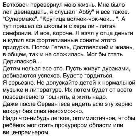 Бетховен перевернул мою жизнь Мне было лет двенадцать я слушал Аббу и все такое Супермакс Крутица волчок чок чок А тут пришёл со школы и с хера ли пятая симфония И все короче Я взял у отца деньги и купил все фортепианные сонаты этого придурка Потом Гегель Достоевский и жизнь в общем так и не сложилась Мог бы стать Дерипаской Детям нельзя все это Пу