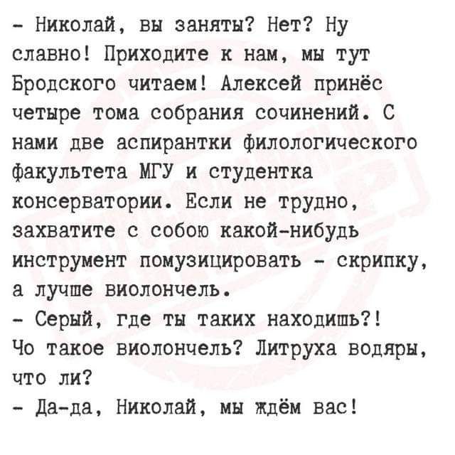 Николай вы заняты Нет Ну славно Приходите к нам мы тут Бродского читаем Алексей принёс четыре тома собрания сочинений С нами две аспирантки филологического факультета МГУ и студентка консерватории Если не трудно захватите с собою какой нибудь инструмент помузицировать скрипку а лучше виолончель Серый где ты таких находишь Чо такое виолончель Литрух