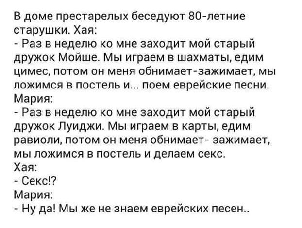 В доме престарелых беседуют 80 летние старушки Ха Раз в неделю ко мне заходит мой старый дружок Мойше Мы играем в шахматы едим цимес потом он меня обнимает зажимает мы ложимся в постель и поем еврейские песни Мария Раз в неделю ко мне заходит мой старый дружок Луиджи Мы играем в карты едим равиоли потом он меня обнимает зажимает мы ложимся в постел